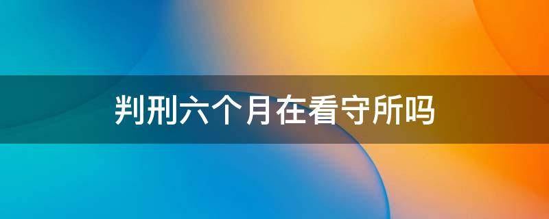 判刑六个月在看守所吗 判刑六个月在看守所怎么服刑