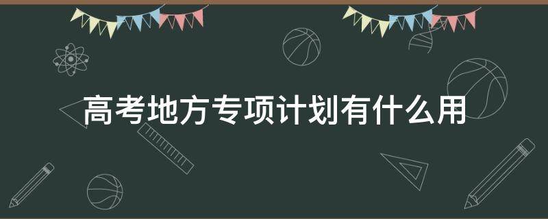 高考地方专项计划有什么用（高考的国家专项计划有何好处）