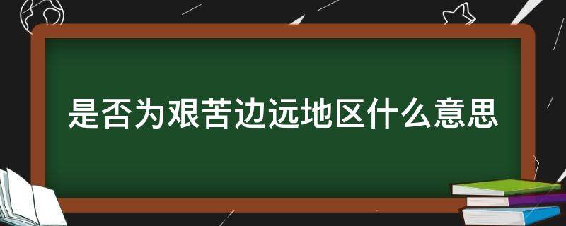 是否为艰苦边远地区什么意思（什么叫艰苦边远地区）