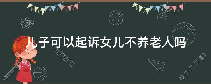 儿子可以起诉女儿不养老人吗（女儿不养老儿子可以起诉他）