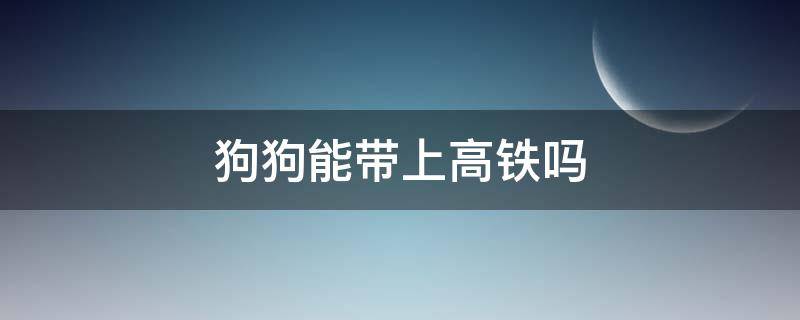 狗狗能带上高铁吗（狗狗可不可以带上高铁）