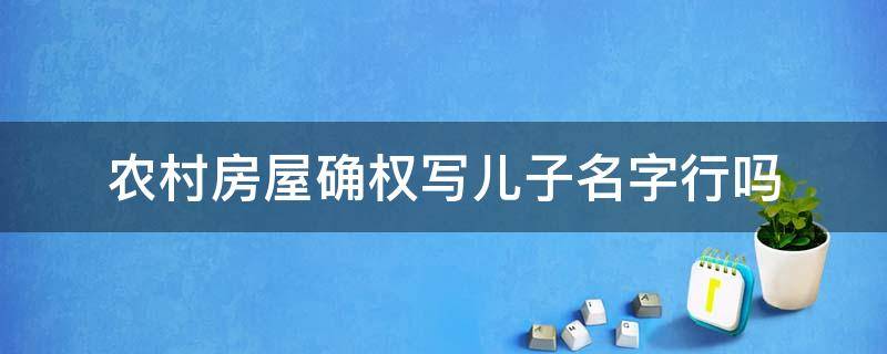 农村房屋确权写儿子名字行吗（农村房屋确权写父母的名字还是写儿女的名字）