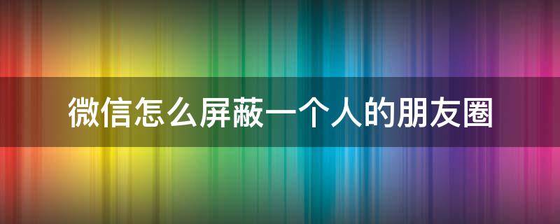 微信怎么屏蔽一个人的朋友圈 微信怎么屏蔽一个人的朋友圈消息