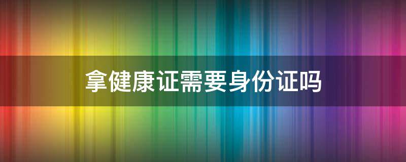 拿健康证需要身份证吗（拿健康证身份证可以吗）