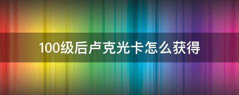 100级后卢克光卡怎么获得 100级卢克卡片怎么获得