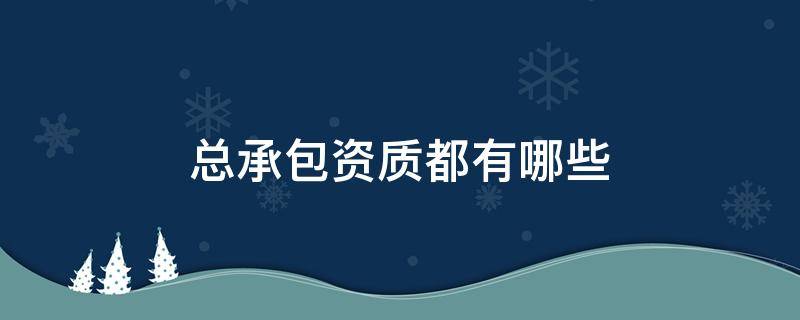 总承包资质都有哪些 总承包企业资质有哪些