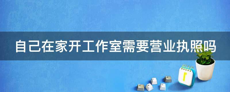 自己在家开工作室需要营业执照吗（自己在家开工作室需要营业执照吗多少钱）