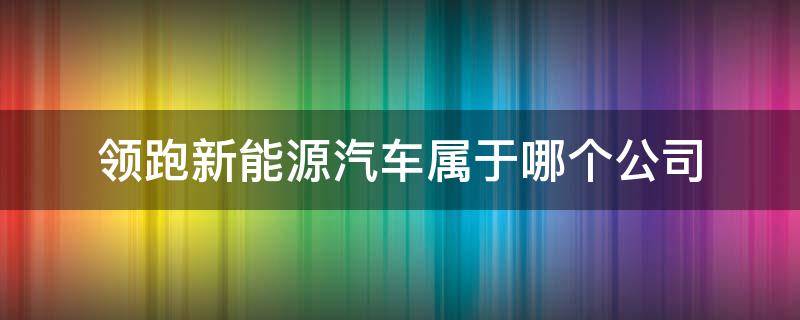 领跑新能源汽车属于哪个公司 领跑新能源汽车属于哪个公司旗下