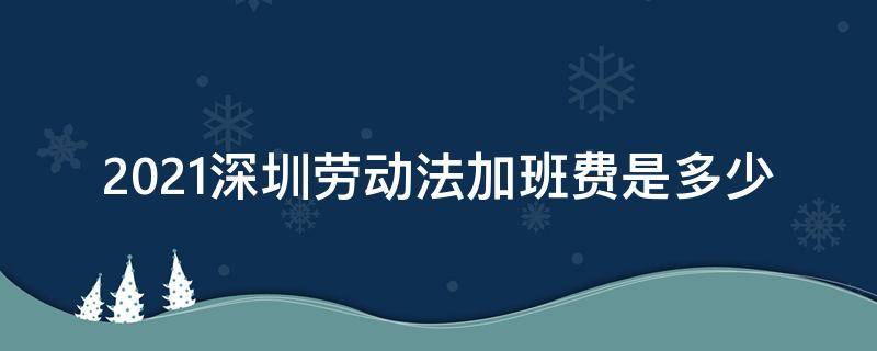 2021深圳劳动法加班费是多少 深圳劳动法2021年加班时长