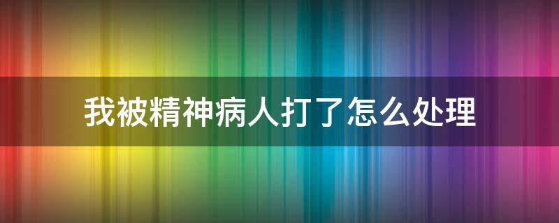 我被精神病人打了怎么处理（精神病人被正常人打了怎么办）