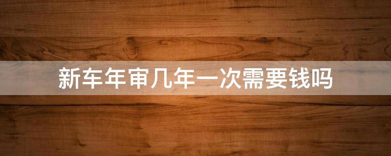 新车年审几年一次需要钱吗（汽车年审一次需要多少钱）