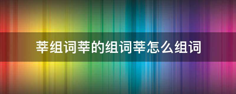 莘组词莘的组词莘怎么组词 莘怎么组词语