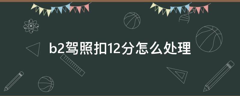 b2驾照扣12分怎么处理（b2驾照扣12分怎么处理方法）