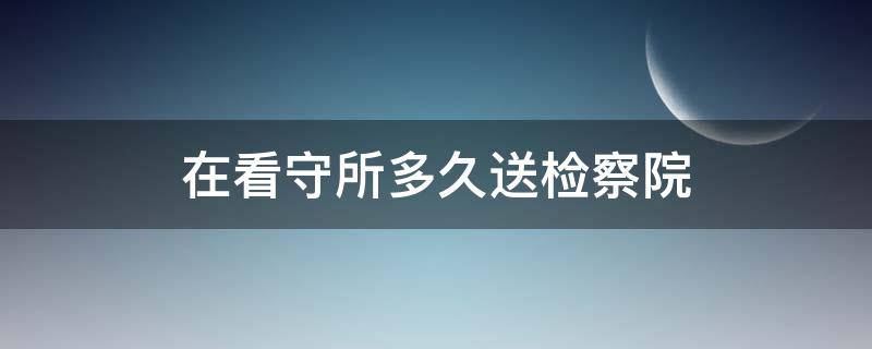 在看守所多久送检察院（进看守所30天了是不是必须送检察院）