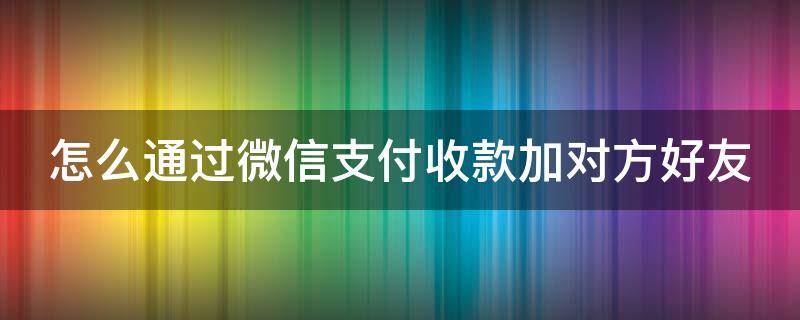 怎么通过微信支付收款加对方好友（怎么通过微信支付收款加对方好友没有联系收款方）