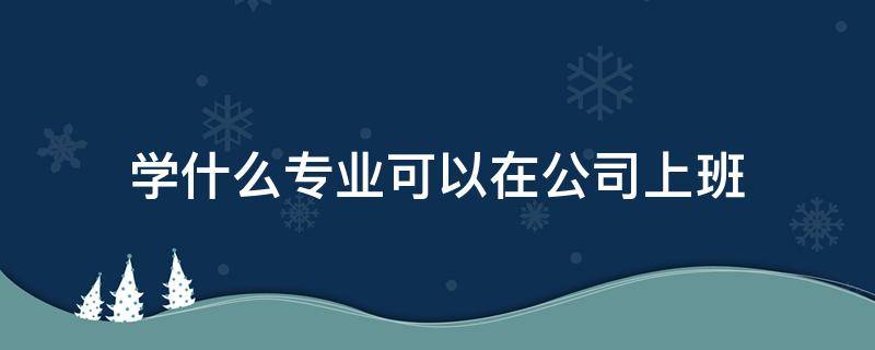 学什么专业可以在公司上班 学什么专业能在公司上班