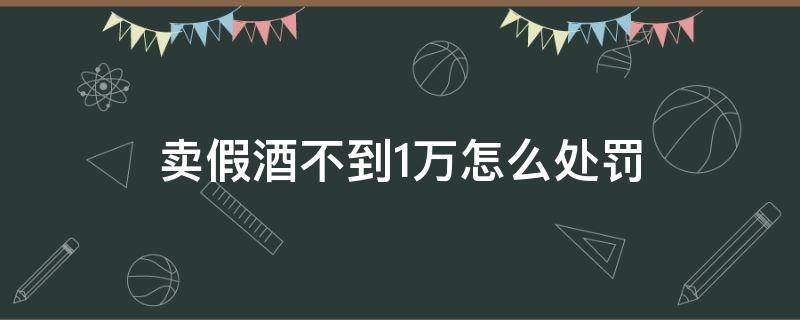 卖假酒不到1万怎么处罚 卖假酒不到一千元怎么处罚