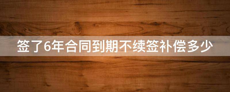 签了6年合同到期不续签补偿多少 签六年合同之后不续签