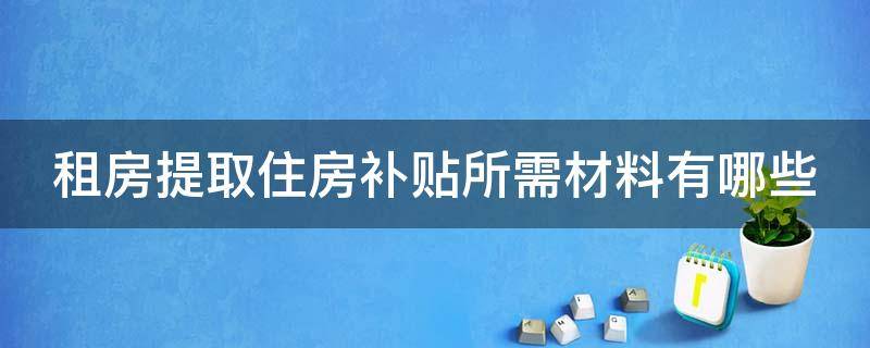 租房提取住房补贴所需材料有哪些（租房提取住房补贴所需材料有哪些呢）