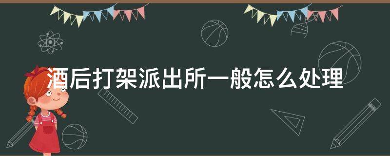 酒后打架派出所一般怎么处理（酒后打架派出所一般怎么处理未成年）