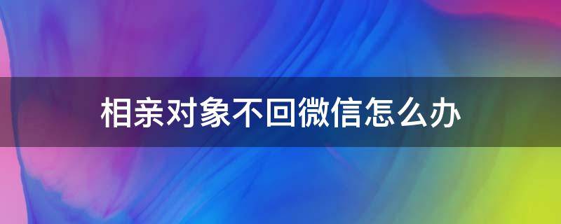 相亲对象不回微信怎么办（相亲对象有时候不回微信）