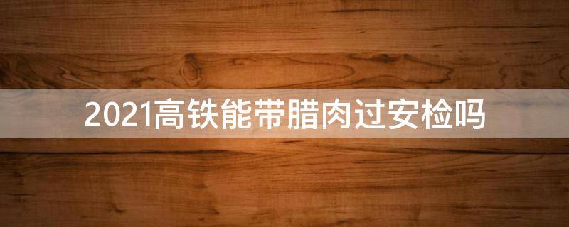 2021高铁能带腊肉过安检吗（2021带腊肉坐高铁能过安检吗）