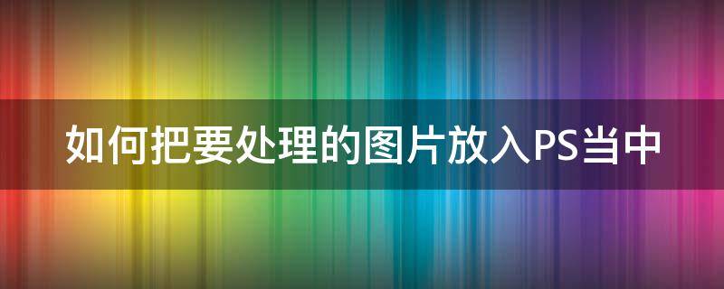 如何把要处理的图片放入PS当中（如何把要处理的图片放入ps当中去掉）