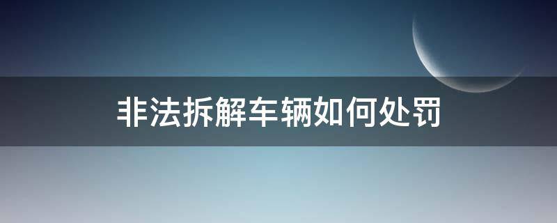 非法拆解车辆如何处罚（非法拆车怎么处罚）