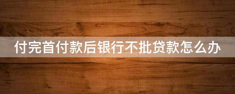 付完首付款后银行不批贷款怎么办 付完首付款后银行不批贷款怎么办呢