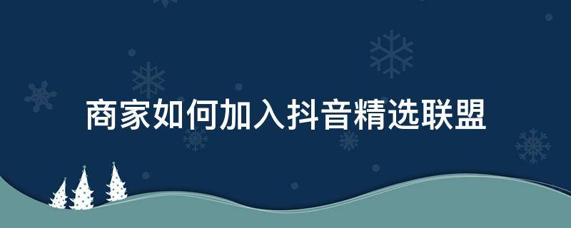 商家如何加入抖音精选联盟（商家如何加入抖音精选联盟有什么不好）