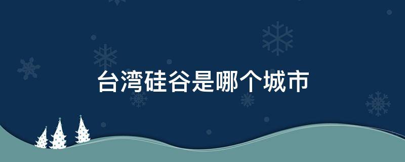 台湾硅谷是哪个城市 台湾省的硅谷是哪个城市