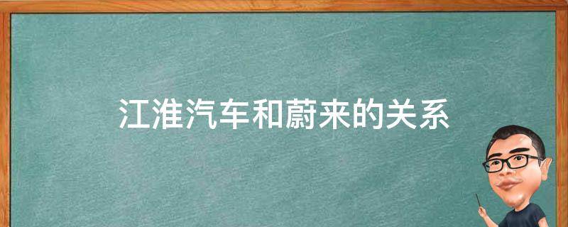 江淮汽车和蔚来的关系（蔚来汽车和江淮汽车之间的关系）