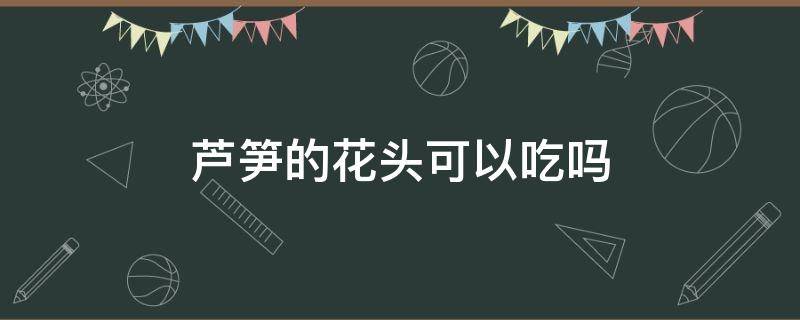 芦笋的花头可以吃吗（芦笋的头可以吃吗开花的头可以吃吗）