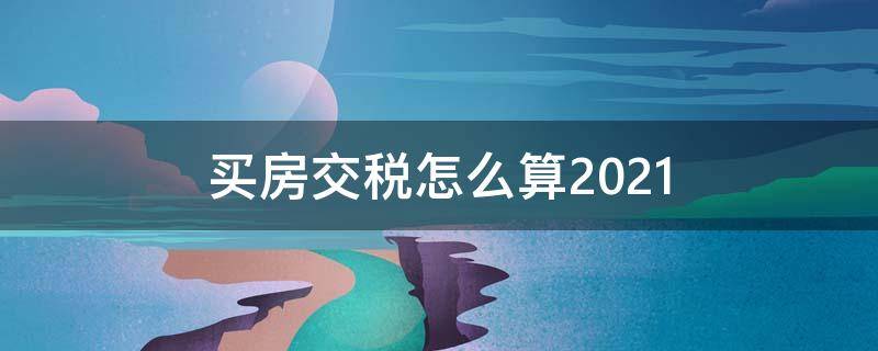 买房交税怎么算2021（买房交税怎么算2021新规是不是减少不少）