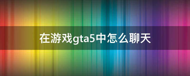 在游戏gta5中怎么聊天（gta5怎么聊天）