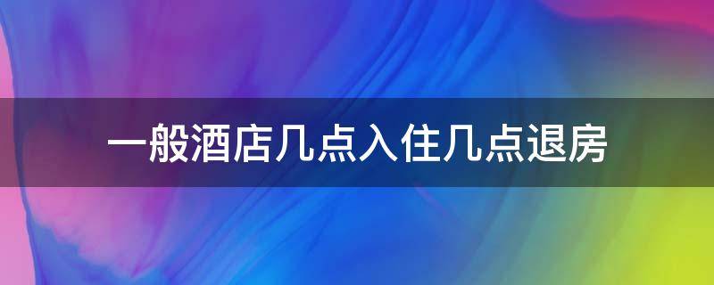 一般酒店几点入住几点退房（酒店是几点入住到几点退房）