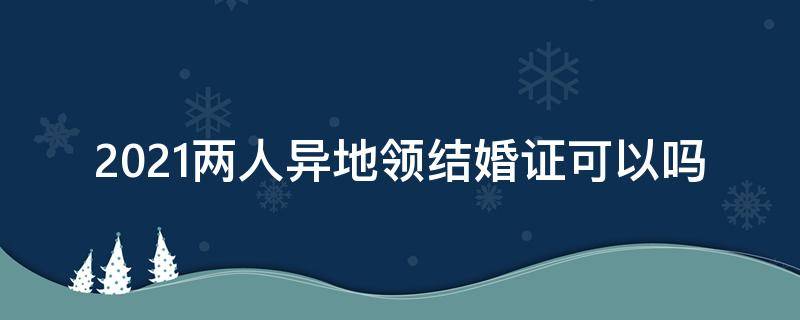 2021两人异地领结婚证可以吗（2021年可以异地领结婚证）