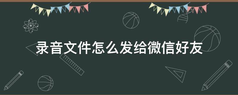 录音文件怎么发给微信好友（华为录音文件怎么发给微信好友）