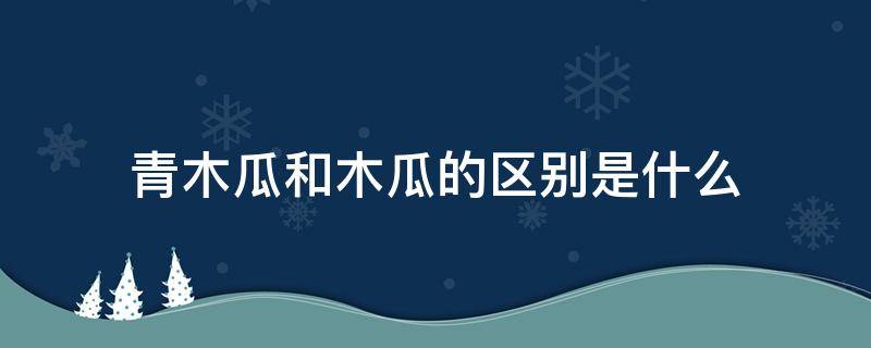 青木瓜和木瓜的区别是什么 木瓜还是青的