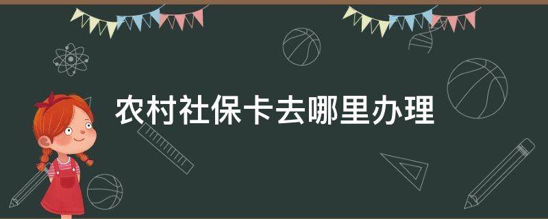 农村社保卡去哪里办理 农村办社保卡去哪里办