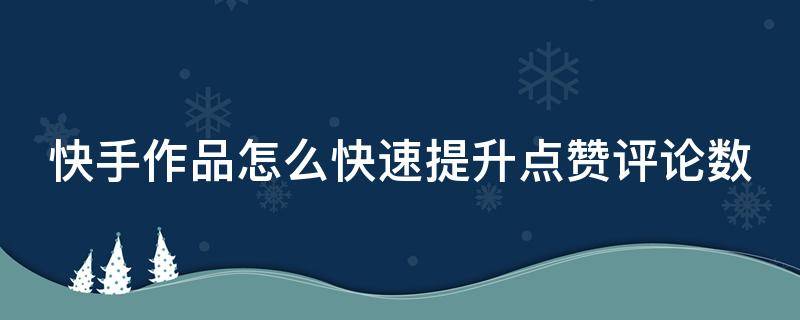 快手作品怎么快速提升点赞评论数 怎样才能提升快手作品的点赞率