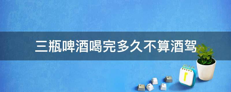 三瓶啤酒喝完多久不算酒驾 三瓶啤酒喝完多久不算醉驾