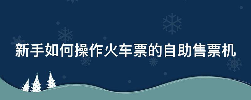 新手如何操作火车票的自助售票机 火车自动售票机如何用