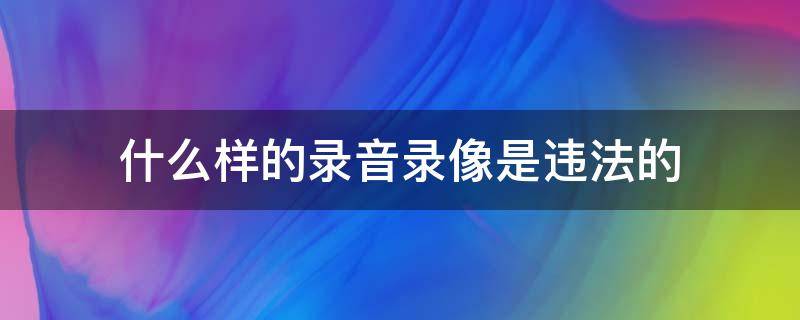 什么样的录音录像是违法的 录音是不是违法的