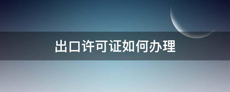 出口许可证如何办理（申请出口许可证流程）