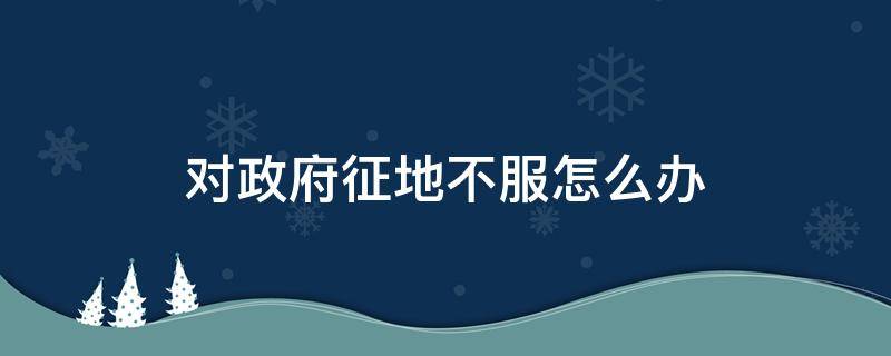 对政府征地不服怎么办（政府征地给的不合理,老百姓应该怎么办）