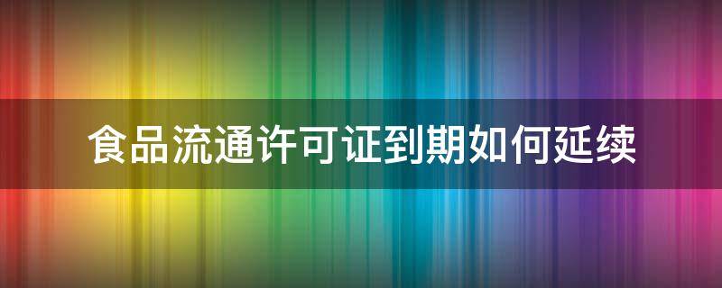 食品流通许可证到期如何延续（食品流通许可证到期后怎么办）