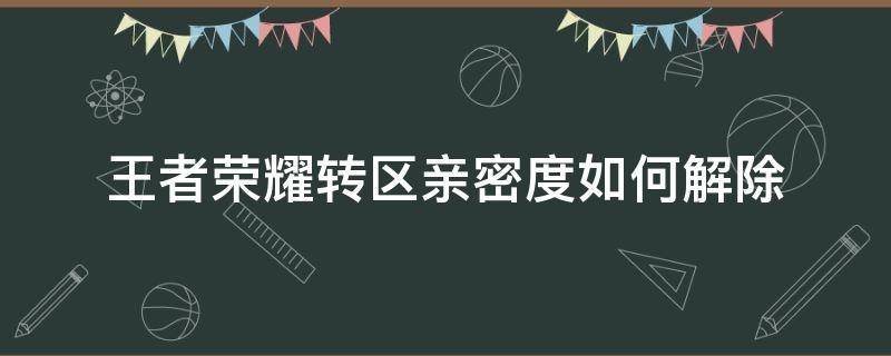 王者荣耀转区亲密度如何解除（王者转区前要不要解除亲密度）