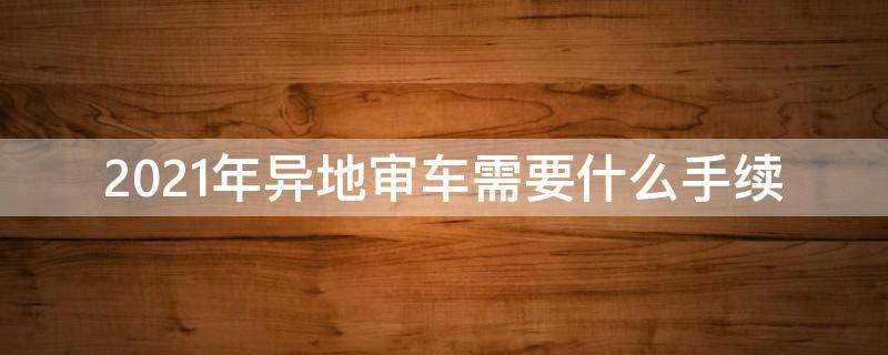 2021年异地审车需要什么手续 2021年跨省审车需要什么手续