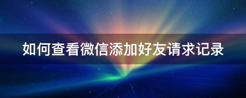 如何查看微信添加好友请求记录（如何查看微信添加好友请求记录内容）